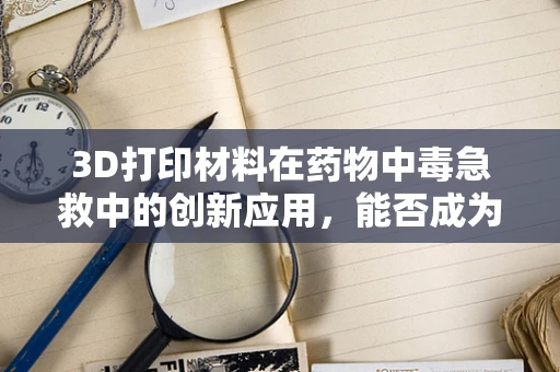 3D打印材料在药物中毒急救中的创新应用，能否成为未来急救的‘超级英雄’？