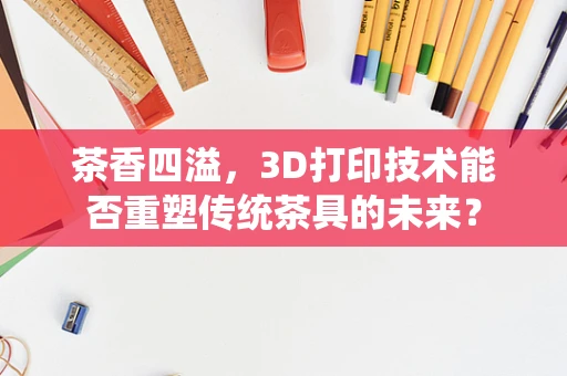 茶香四溢，3D打印技术能否重塑传统茶具的未来？
