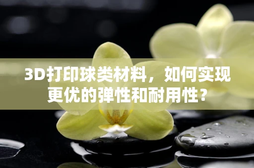 3D打印球类材料，如何实现更优的弹性和耐用性？
