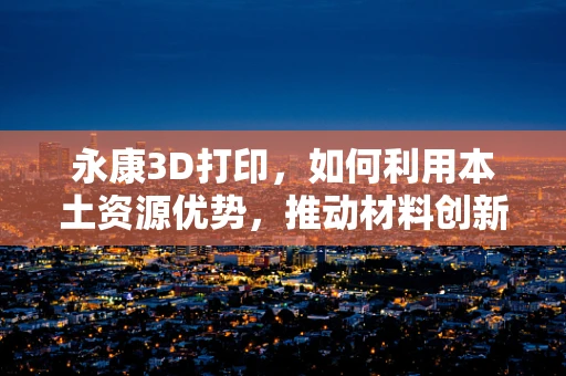 永康3D打印，如何利用本土资源优势，推动材料创新与产业升级？