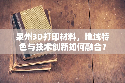 泉州3D打印材料，地域特色与技术创新如何融合？