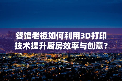 餐馆老板如何利用3D打印技术提升厨房效率与创意？