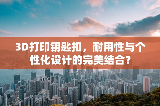 3D打印钥匙扣，耐用性与个性化设计的完美结合？