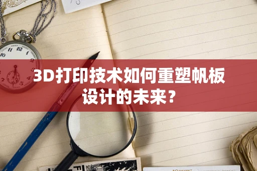 3D打印技术如何重塑帆板设计的未来？