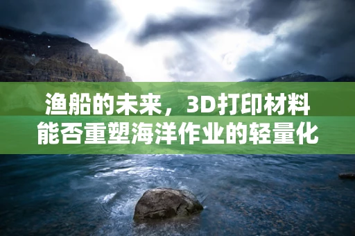 渔船的未来，3D打印材料能否重塑海洋作业的轻量化与耐用性？