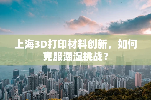 上海3D打印材料创新，如何克服潮湿挑战？