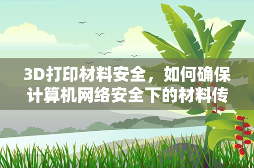 3D打印材料安全，如何确保计算机网络安全下的材料传输与存储？