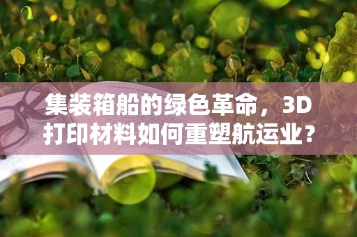 集装箱船的绿色革命，3D打印材料如何重塑航运业？