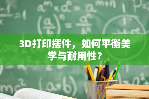 3D打印摆件，如何平衡美学与耐用性？