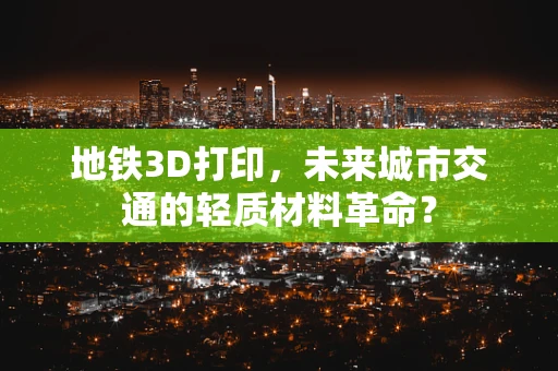 地铁3D打印，未来城市交通的轻质材料革命？