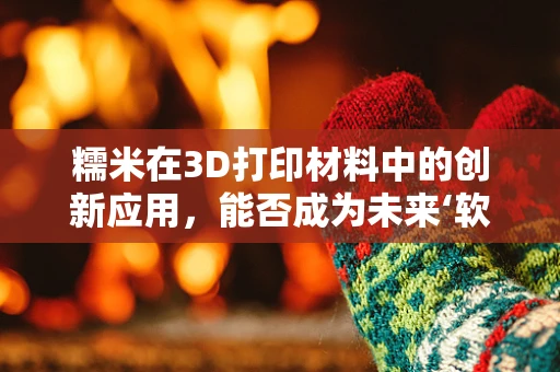 糯米在3D打印材料中的创新应用，能否成为未来‘软’制造的秘密武器？