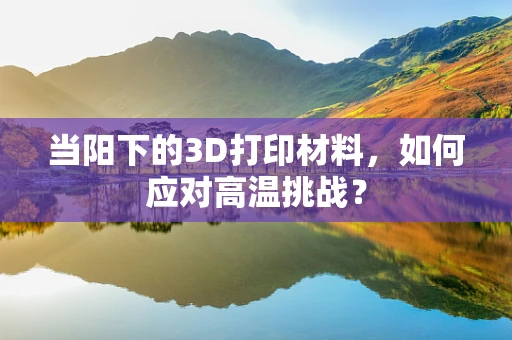 当阳下的3D打印材料，如何应对高温挑战？