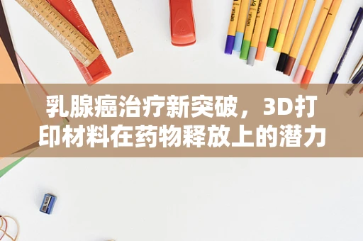 乳腺癌治疗新突破，3D打印材料在药物释放上的潜力何在？