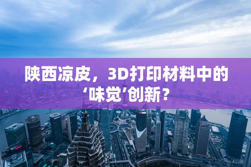 陕西凉皮，3D打印材料中的‘味觉’创新？