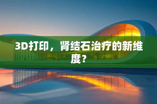 3D打印，肾结石治疗的新维度？