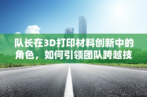 队长在3D打印材料创新中的角色，如何引领团队跨越技术难关？