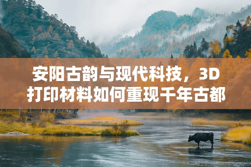 安阳古韵与现代科技，3D打印材料如何重现千年古都风采？