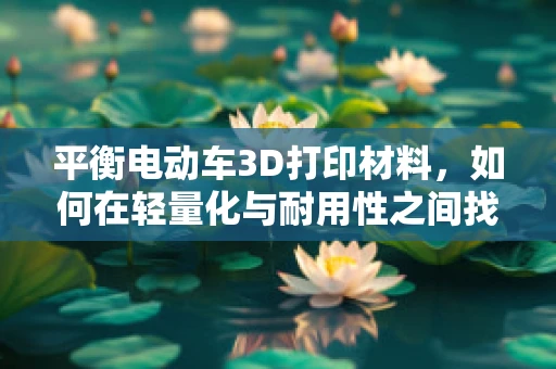 平衡电动车3D打印材料，如何在轻量化与耐用性之间找到完美平衡？