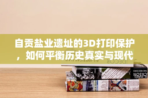 自贡盐业遗址的3D打印保护，如何平衡历史真实与现代技术？