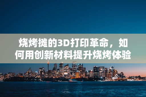 烧烤摊的3D打印革命，如何用创新材料提升烧烤体验？