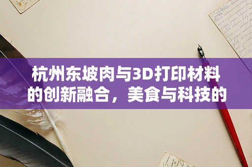 杭州东坡肉与3D打印材料的创新融合，美食与科技的跨界探索