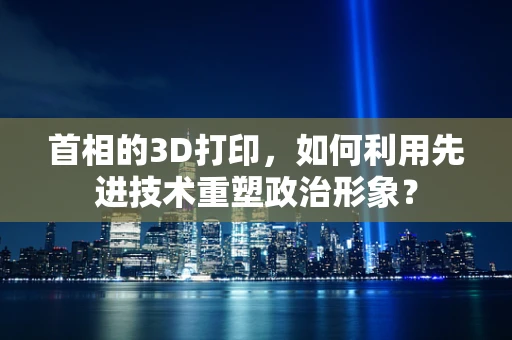 首相的3D打印，如何利用先进技术重塑政治形象？