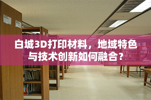 白城3D打印材料，地域特色与技术创新如何融合？
