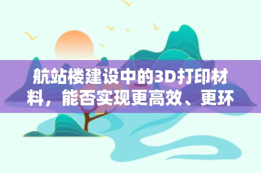 航站楼建设中的3D打印材料，能否实现更高效、更环保的未来？