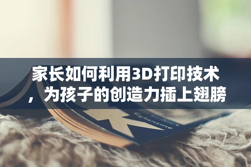 家长如何利用3D打印技术，为孩子的创造力插上翅膀？