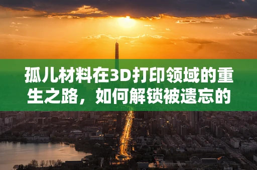 孤儿材料在3D打印领域的重生之路，如何解锁被遗忘的潜力？