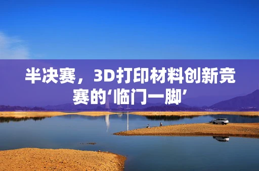 半决赛，3D打印材料创新竞赛的‘临门一脚’