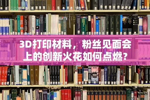 3D打印材料，粉丝见面会上的创新火花如何点燃？