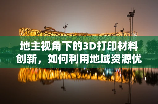 地主视角下的3D打印材料创新，如何利用地域资源优势？