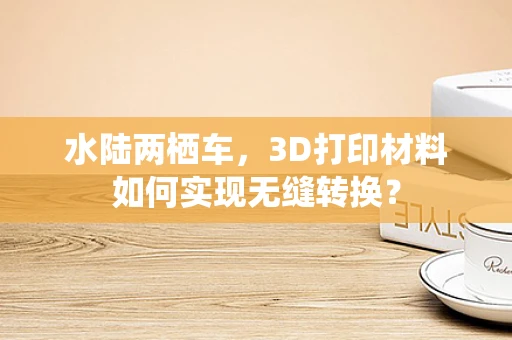 水陆两栖车，3D打印材料如何实现无缝转换？