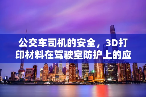 公交车司机的安全，3D打印材料在驾驶室防护上的应用之问？