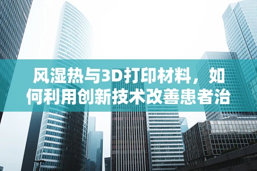 风湿热与3D打印材料，如何利用创新技术改善患者治疗体验？