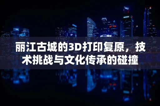 丽江古城的3D打印复原，技术挑战与文化传承的碰撞