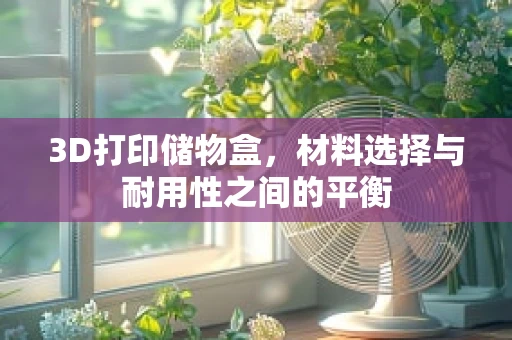 3D打印储物盒，材料选择与耐用性之间的平衡