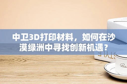 中卫3D打印材料，如何在沙漠绿洲中寻找创新机遇？
