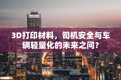 3D打印材料，司机安全与车辆轻量化的未来之问？