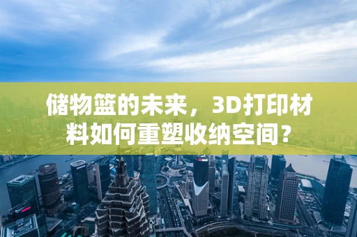 储物篮的未来，3D打印材料如何重塑收纳空间？