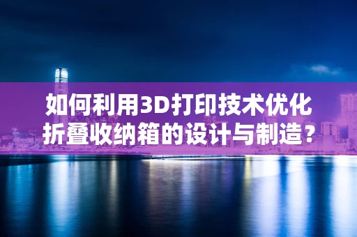 如何利用3D打印技术优化折叠收纳箱的设计与制造？