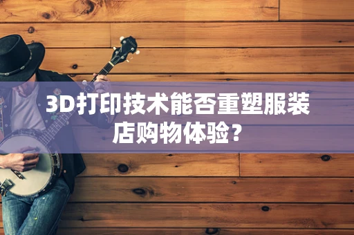 3D打印技术能否重塑服装店购物体验？