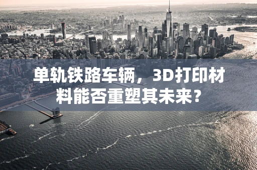 单轨铁路车辆，3D打印材料能否重塑其未来？