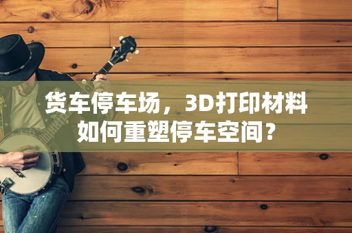 货车停车场，3D打印材料如何重塑停车空间？