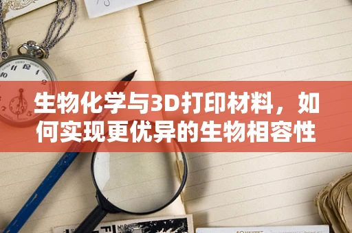 生物化学与3D打印材料，如何实现更优异的生物相容性？