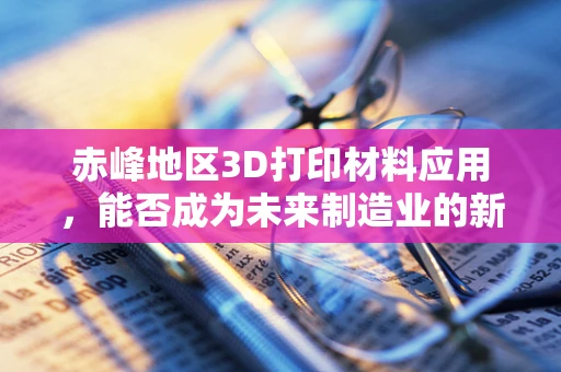 赤峰地区3D打印材料应用，能否成为未来制造业的新兴热点？