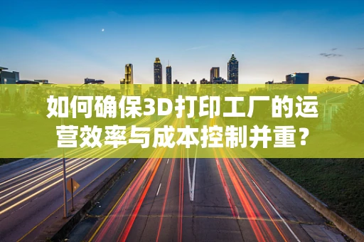 如何确保3D打印工厂的运营效率与成本控制并重？