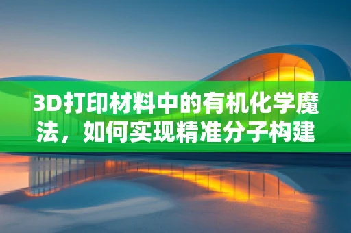 3D打印材料中的有机化学魔法，如何实现精准分子构建？