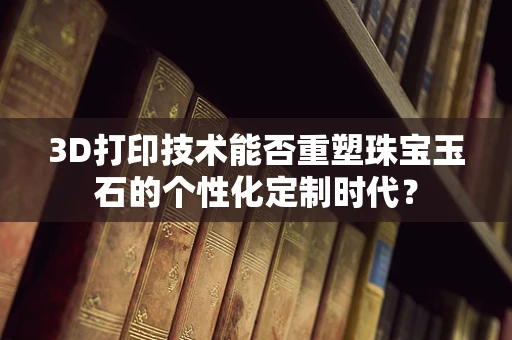 3D打印技术能否重塑珠宝玉石的个性化定制时代？